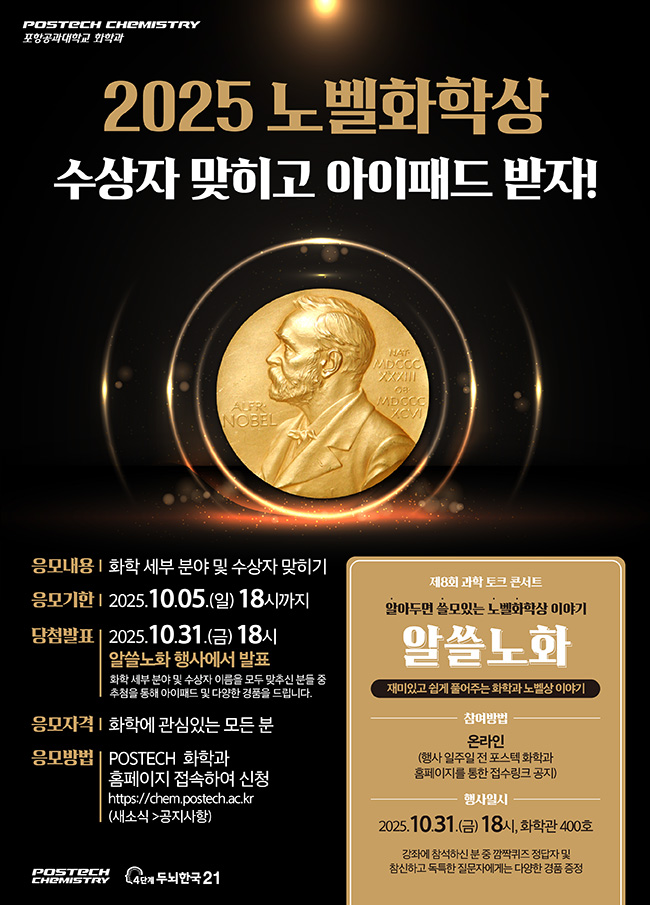 2025 노벨화학상 수상자 맞히고 아이패드 받자! 응모내용: 화학 세부 분야 및 수상자 맞히기 응모기한: 2025.10.05.(일) 18시까지 당첨발표: 2025.10.31.(금) 18시, 알쓸노화 행사에서 발표, 화학 세부 분야 및 수상자 이름을 모두 맞추신 분들 중 추첨을 통해 아이패드 및 다양한 경품을 드립니다. 응모자격: 화학에 관심있는 모든 분 응모방법: POSTECH 화학과 홈페이지에 접속하여 신청 https://chem.postech.ac.kr(새소식->공지사항)  제8회 과학 토크 콘서트 알아두면 쓸모있는 노벨화학상 이야기 알쓸노화 재미있고 쉽게 풀어주는 화학과 노벨상 이야기 참여방법: 온라인(행사 일주일 전 포스텍 화학과 홈페이지를 통한 접수링크 공지) 행사일시: 2025.10.31.(금) 18시, 화학관 400호, 강좌에 참석하신 분 중 깜짝퀴즈 정답자 및 참신하고 독특한 질문자에게는 다양한 경품 증정  POSTECH CHEMISTRY 4단계두뇌한국21