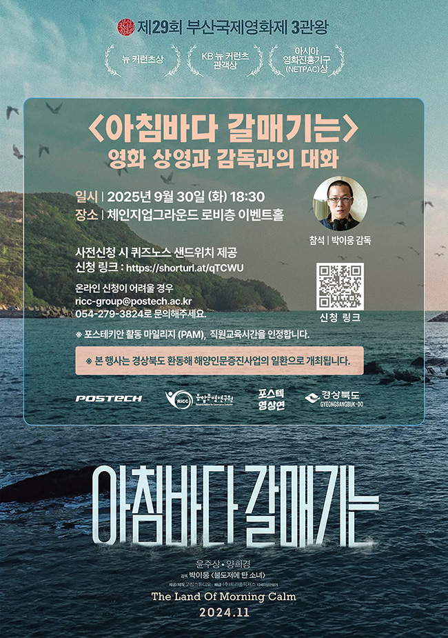 제29회 부산국제영화제 3관왕 뉴커런츠상 KB뉴커런츠 관객상 아시아 영화진흥기구 (NETPAC)상 아침바다 갈매기는 영화 상영과 감독과의 대화 일시 2025년 9월 30일 화요일 18시 30분 장소 체인지업그라운드 로비층 이벤트홀 사전신청 시 퀴즈노스 샌드위치 제공 신청 링크 https://shorturl.at/qTCWU 온라인 신청이 어려울 경우 ricc-group@postech.ac.kr, 054-279-3824로 문의해주세요. 포스테키안 활동 마일리지 (PAM), 직원 교육시간을 인정합니다 본 행사는 경상북도 환동해 해양인문증진사업의 일환으로 개최됩니다. 참석 박이웅 감독 신청 링크 https://shorturl.at/qTCWU 포스텍 융합문명연구원 포스텍 영상연 경상북도 아침바다 갈매기는 윤주상, 양희경 감독 박이웅 <불도저에 탄 소녀> 제공/제작 고집스튜디오 배급 (주)트리플픽쳐스 12세이상 관람가 The land of morning calm 2024.11