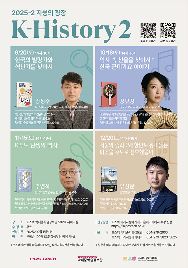2025-2 지성의 과장 K-History2 수강  신청하기(https://postechpice456.mycafe24.com/product/item.php?it_id=1746757625, 포스텍 미래지성아카데미 홈페이지)  사전 질문하기(https://naver.me/G6QxHyW9, 네이버폼)  9/20(토) 14시-16시  한국의 발명가와 혁신가를 찾아서 송성수 부산대학교 교양교육원 교수, 한국과학사학회 부회장 한국인의 발명과 혁신(이음, 2024) 세상을 바꾼 발명과 혁신 (2022) 과학기술과 사회를 만든 사람들 (2024)  10/18(토) 14시-16시 역사 속 선율을 찾아서: 한국 근대가요 이야기 장유정 단국대학교 자유교약대학 교수, 가수 트로트가 무어냐고 물어신다면: 웃음과 눈물로 우리를 위로한 노래의 역사(따비, 2021) 전 한국대중음악학회 회장 낭만과 노래 사이: 장유정의 음악산문집(2020)  11/15(토) 14시-16시 K푸드 탄생의 역사 주영하 한국학중앙연구원 한국학대학원 교수 백년식사: 대한제국 서양식 만찬부터 K-푸드까지(휴머니스트, 2020) 글로벌 푸드 한국사: 한국인의 입맛을 사로잡은 외래 음식의 역사(2024) 한식문화사전(2024, 공저)  12/20(토) 14-16시 서울의 승리: 왜 한반도 왕조들은 이곳을 수도로 선호했을까 유성운 중앙일보 기자 대한민국 부동산 부의 역사(포레스트북스, 2022) 한국사는 없다(2024) 사림, 조선의 586(2021)  장소: 포스텍 박태준학술정보관 502호 세미나실 수강료: 무료 신청기간: 2025년 9월 1일부터 정원: 선착순 100명(고등학생부터 참여가능) 신청방법: 포스텍 미래지성아카데미 홈페이지에서 수강 신청 문의: 포스텍 박태준학술정보관 054-279-2900 포스텍 미래지성아카데미 054-279-3823, 3825  *포스테키안 활동 마일리지(PAM), 직원교육시간을 인정합니다. *질문을 미리 제출하고 참여한 분에게 친필 사인본을 선물로 드립니다.   POSTECH POSTECH박태준학술정보관 미래지성아카데미 POSTECH Future intelligence Academy